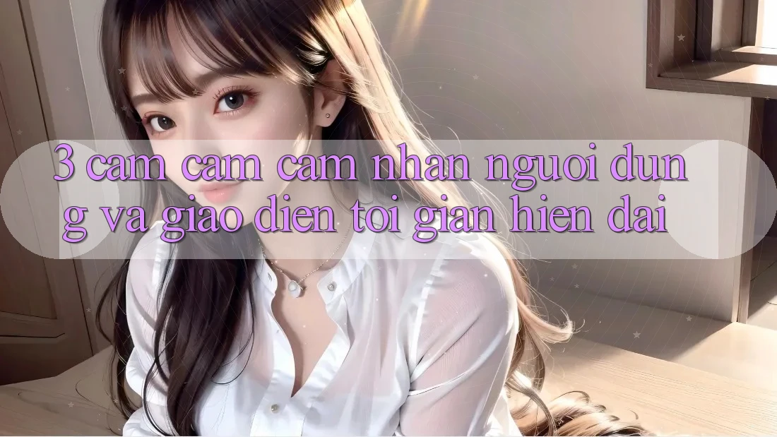 3. Cảm cảm cảm nhận Người Dùng Và Giao Diện Tối Giản, Hiện Đại