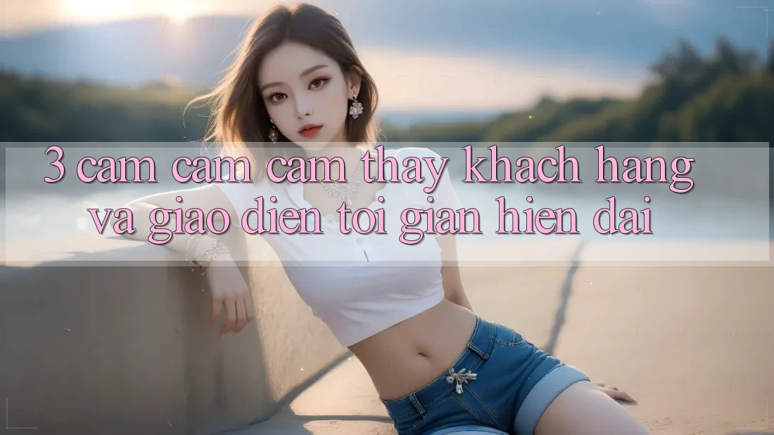 3. Cảm cảm cảm thấy Khách hàng Và Giao Diện Tối Giản, Hiện Đại
