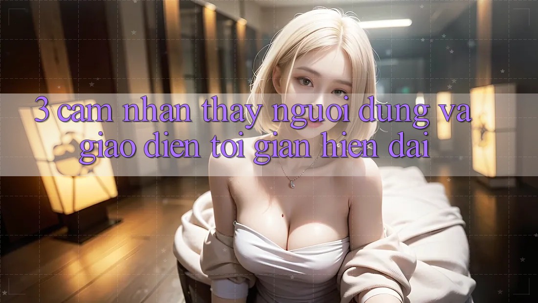 3. Cảm nhận thấy Người Dùng Và Giao Diện Tối Giản, Hiện Đại