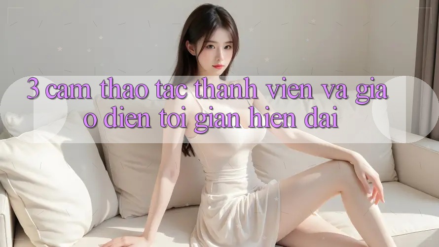 3. Cảm thao tác Thành viên Và Giao Diện Tối Giản, Hiện Đại