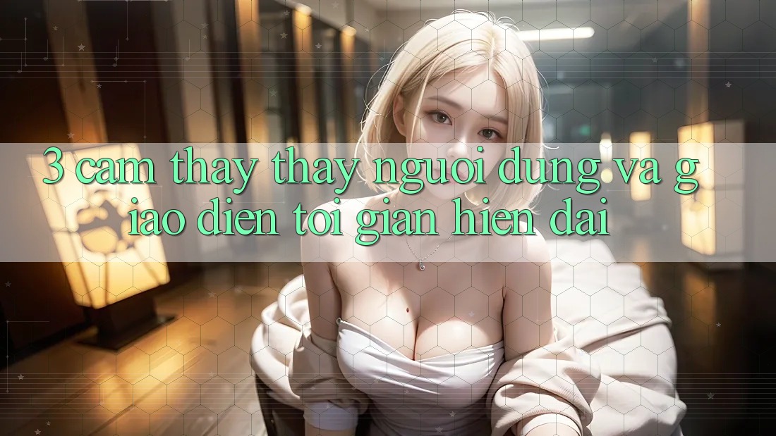3. Cảm thấy thấy Người Dùng Và Giao Diện Tối Giản, Hiện Đại