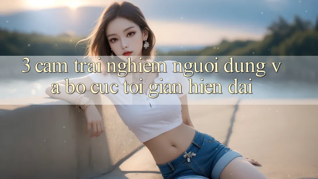 3. Cảm trải nghiệm Người dùng Và Bố cục Tối Giản, Hiện Đại