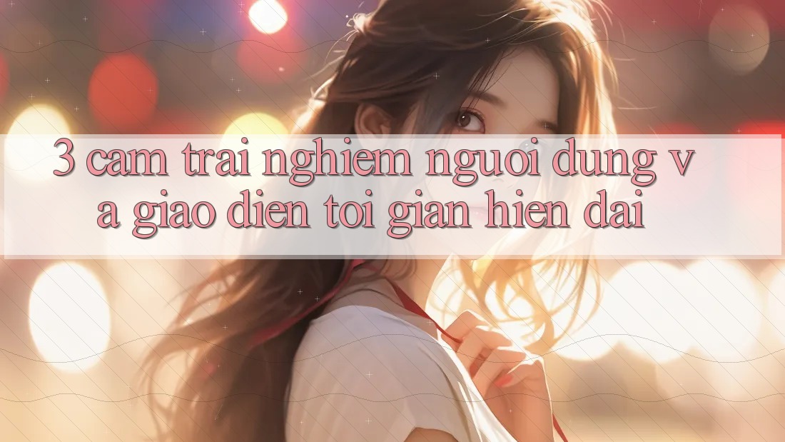 3. Cảm trải nghiệm Người Dùng Và Giao Diện Tối Giản, Hiện Đại