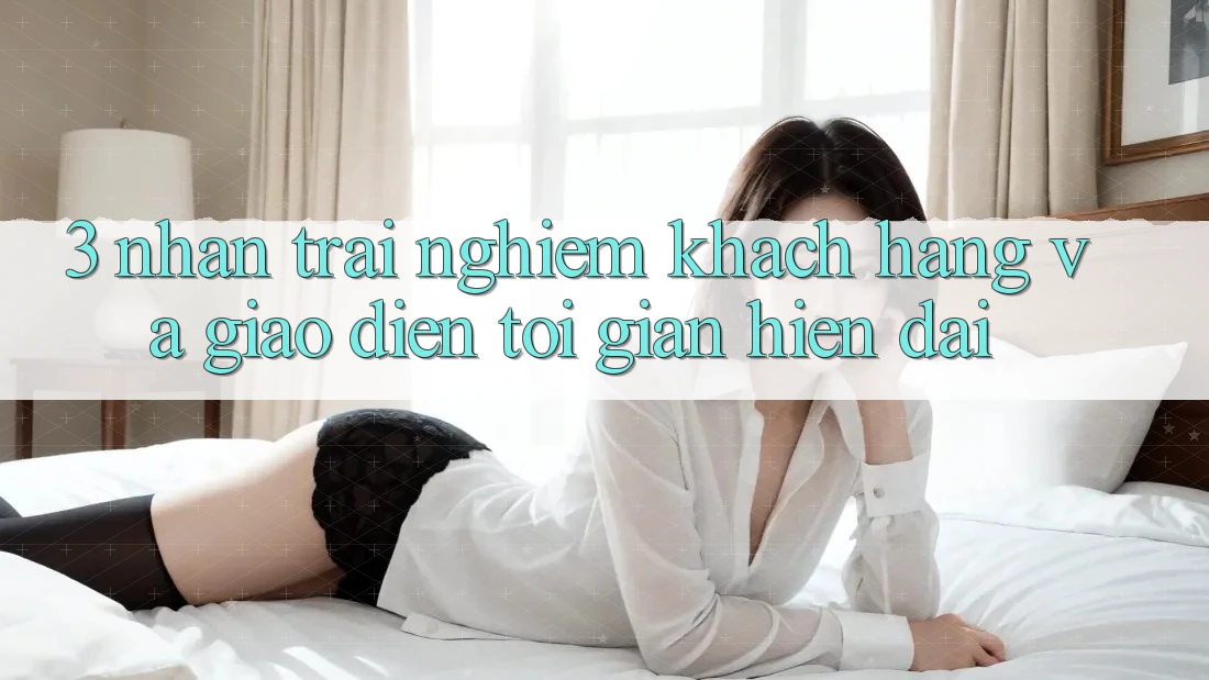 3. Nhận trải nghiệm Khách hàng Và Giao Diện Tối Giản, Hiện Đại