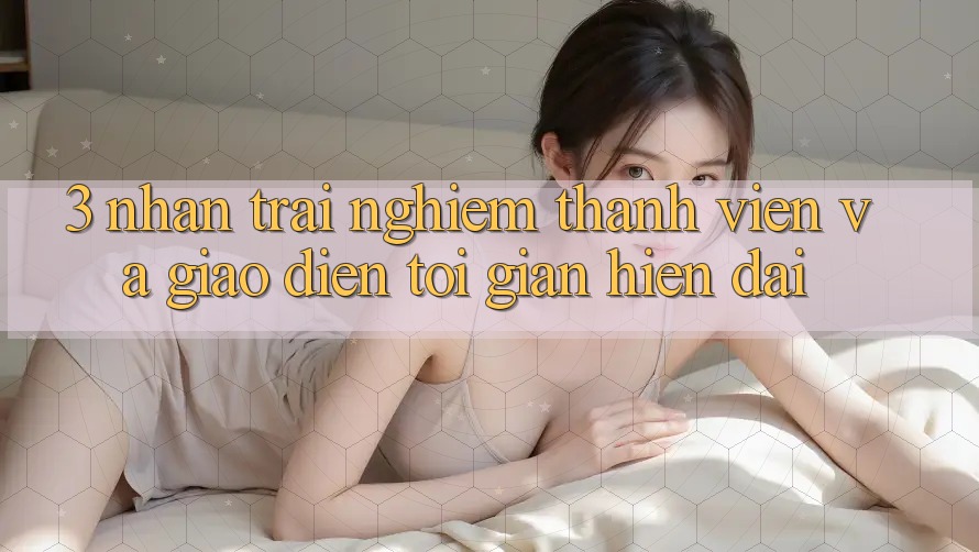 3. Nhận trải nghiệm Thành viên Và Giao Diện Tối Giản, Hiện Đại
