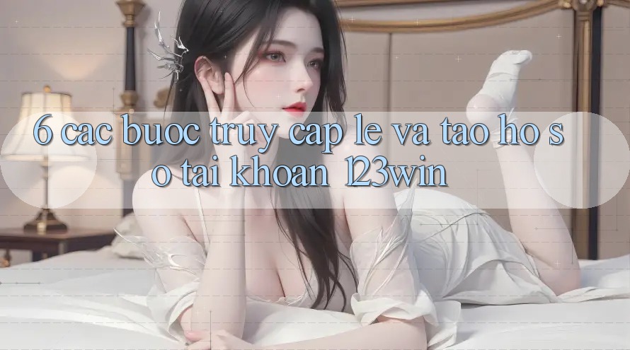 6. Các bước Truy Cập Lẹ Và Tạo hồ sơ Tài Khoản 123win