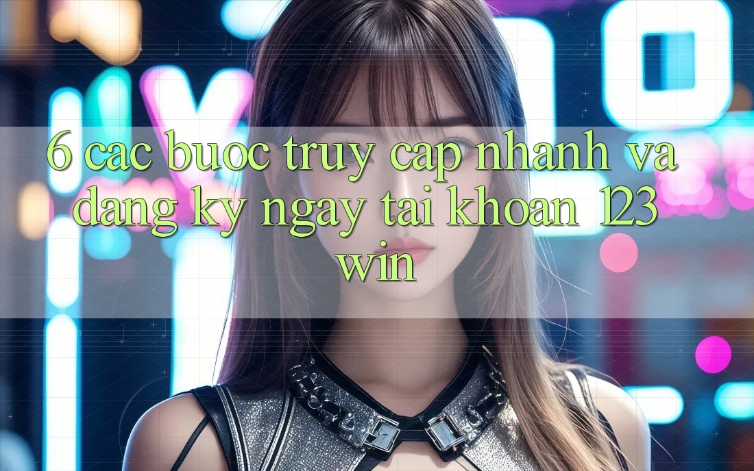 6. Các bước Truy Cập Nhanh Và Đăng ký ngay Tài Khoản 123win