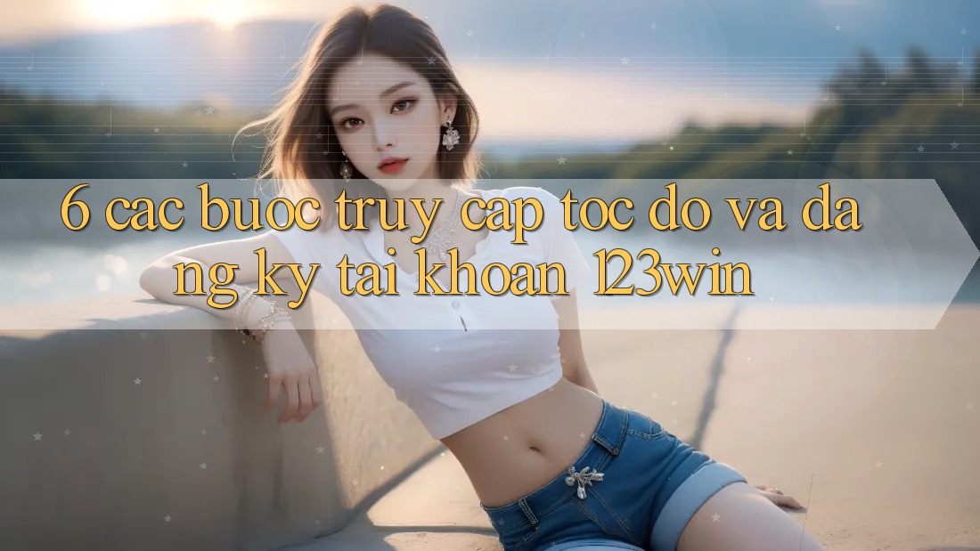 6. Các bước Truy Cập Tốc độ Và Đăng Ký Tài Khoản 123win