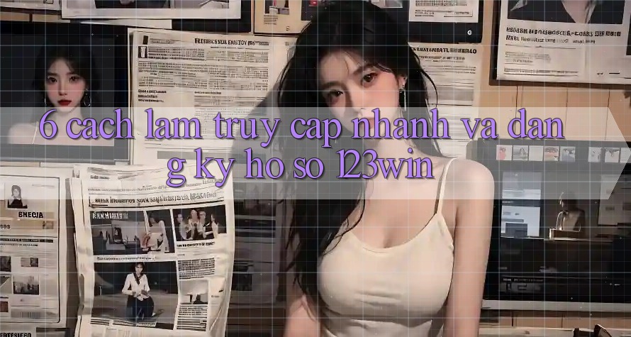 6. Cách làm Truy Cập Nhanh Và Đăng Ký Hồ sơ 123win
