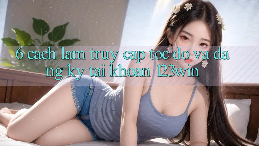 6. Cách làm Truy Cập Tốc độ Và Đăng Ký Tài Khoản 123win