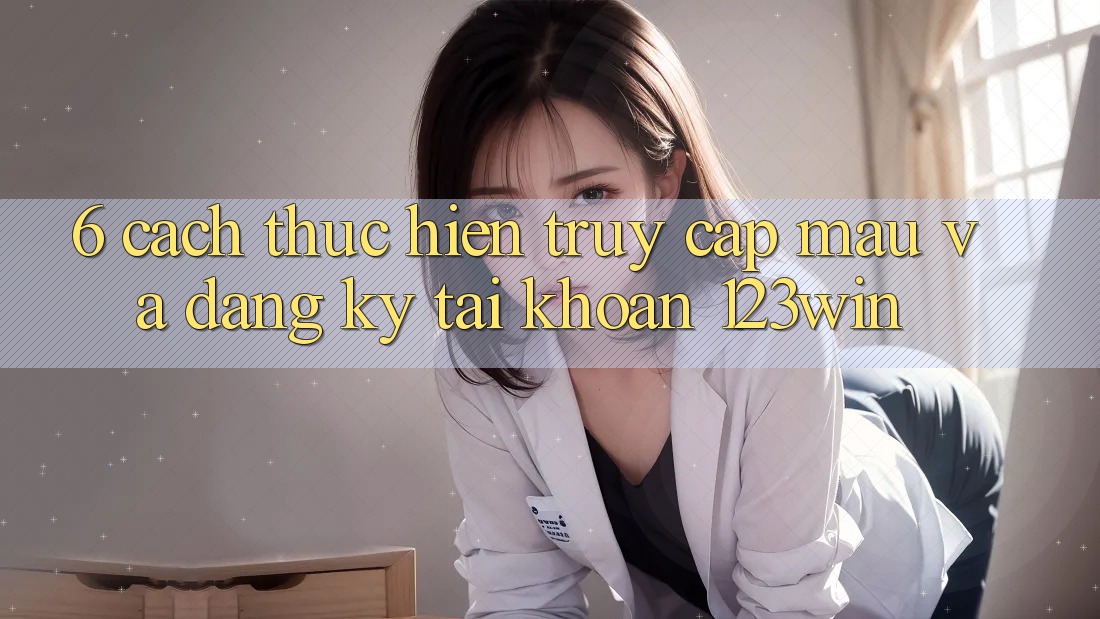 6. Cách thực hiện Truy Cập Mau Và Đăng Ký Tài Khoản 123win