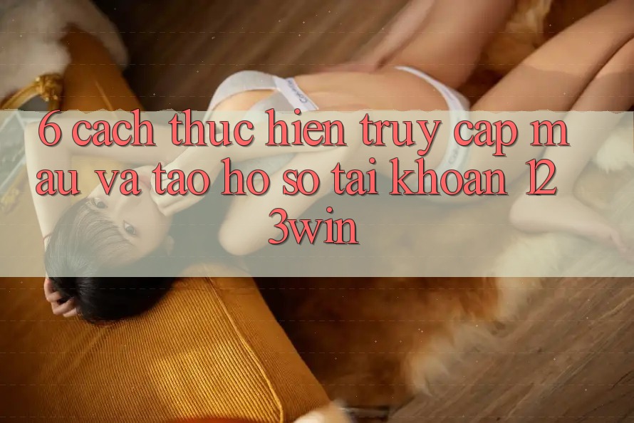 6. Cách thực hiện Truy Cập Mau Và Tạo hồ sơ Tài Khoản 123win