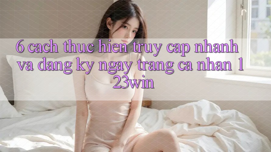 6. Cách thực hiện Truy Cập Nhanh Và Đăng ký ngay Trang cá nhân 123win