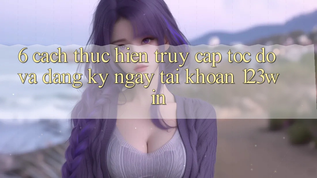 6. Cách thực hiện Truy Cập Tốc độ Và Đăng ký ngay Tài Khoản 123win