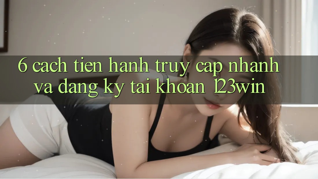6. Cách tiến hành Truy Cập Nhanh Và Đăng Ký Tài Khoản 123win