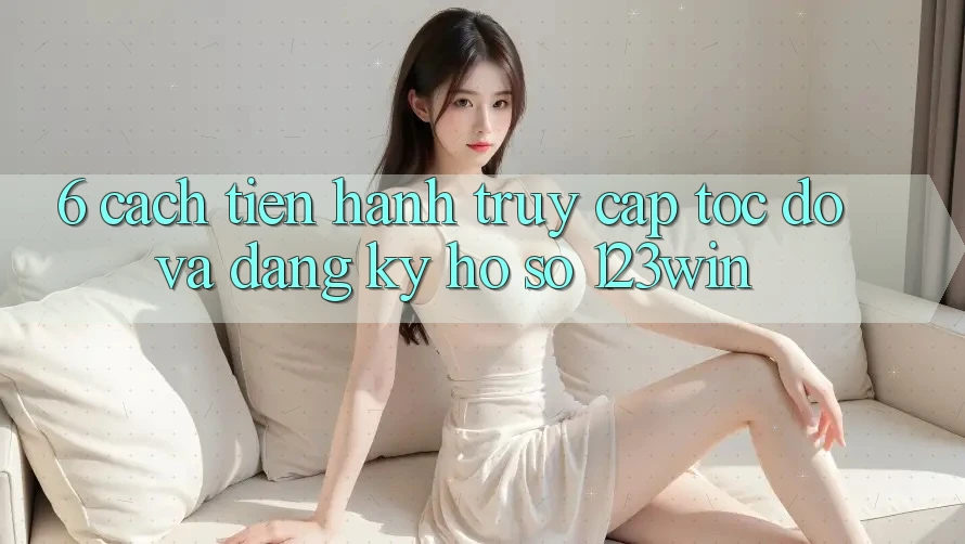 6. Cách tiến hành Truy Cập Tốc độ Và Đăng Ký Hồ sơ 123win