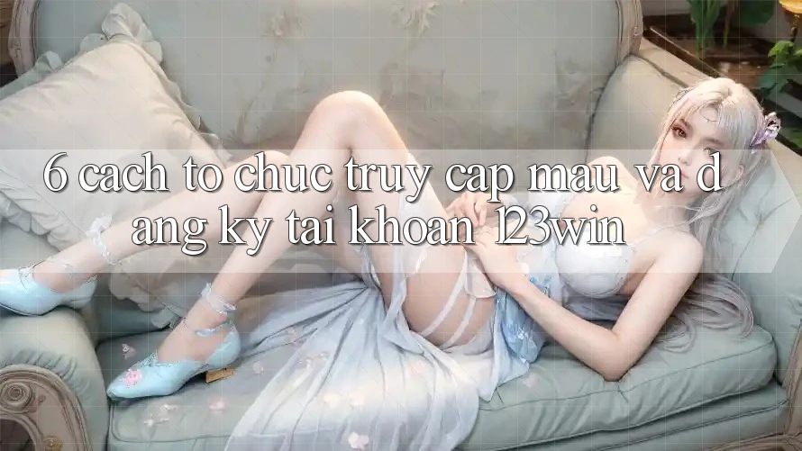 6. Cách tổ chức Truy Cập Mau Và Đăng Ký Tài Khoản 123win
