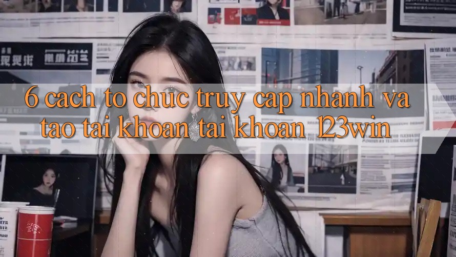 6. Cách tổ chức Truy Cập Nhanh Và Tạo tài khoản Tài Khoản 123win