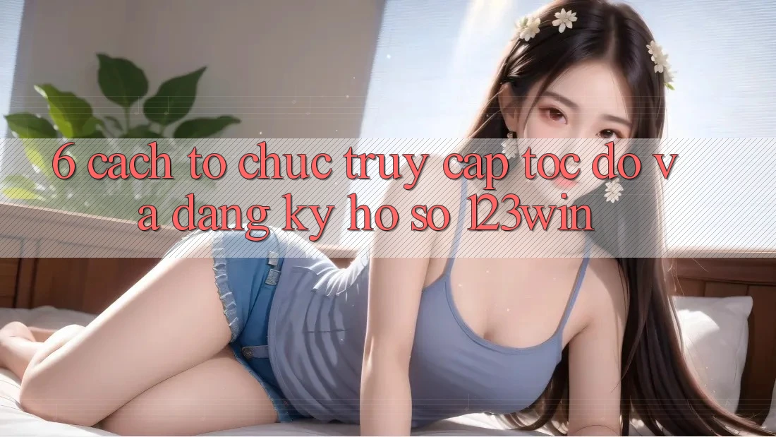 6. Cách tổ chức Truy Cập Tốc độ Và Đăng Ký Hồ sơ 123win
