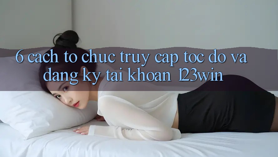 6. Cách tổ chức Truy Cập Tốc độ Và Đăng Ký Tài Khoản 123win