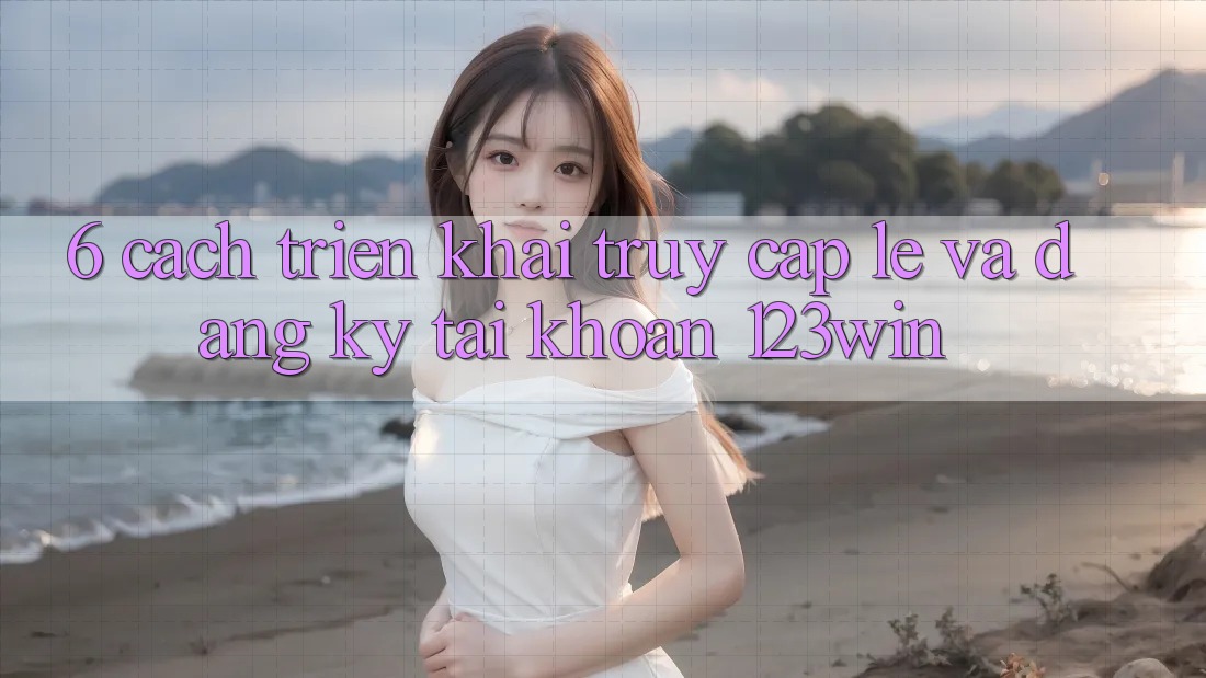 6. Cách triển khai Truy Cập Lẹ Và Đăng Ký Tài Khoản 123win