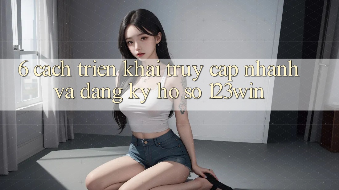 6. Cách triển khai Truy Cập Nhanh Và Đăng Ký Hồ sơ 123win