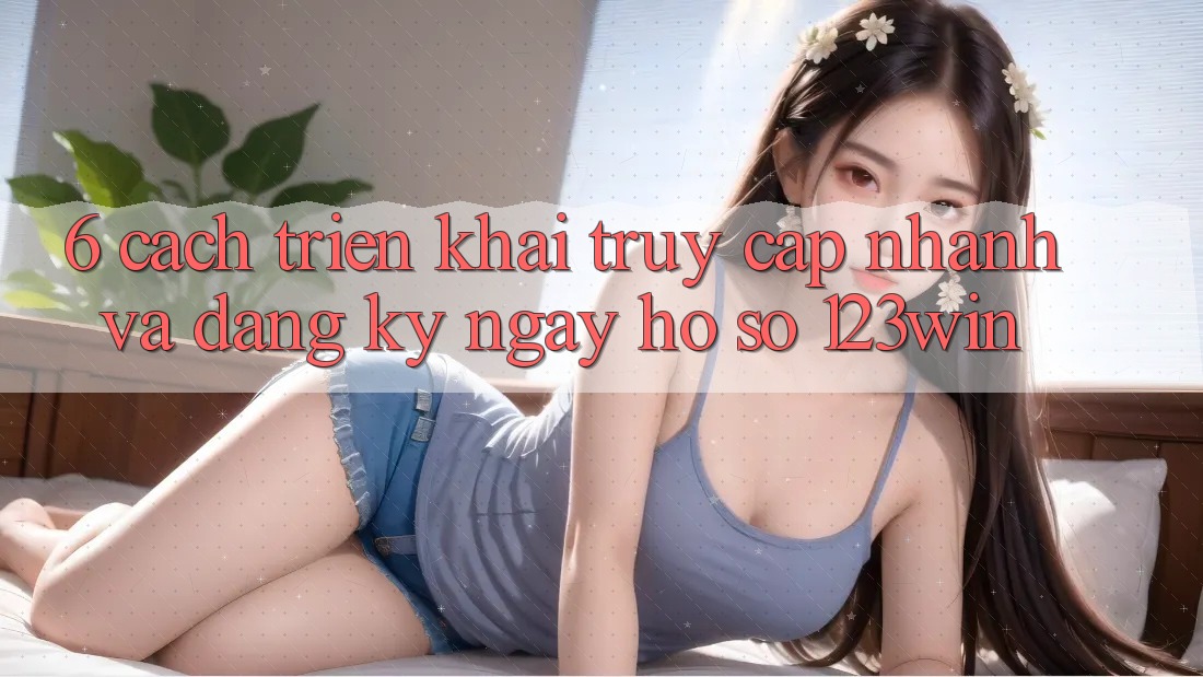 6. Cách triển khai Truy Cập Nhanh Và Đăng ký ngay Hồ sơ 123win