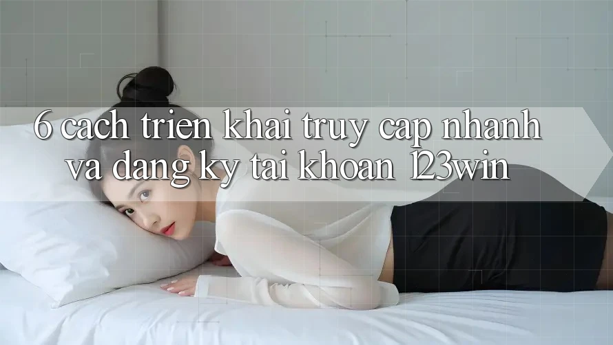 6. Cách triển khai Truy Cập Nhanh Và Đăng Ký Tài Khoản 123win