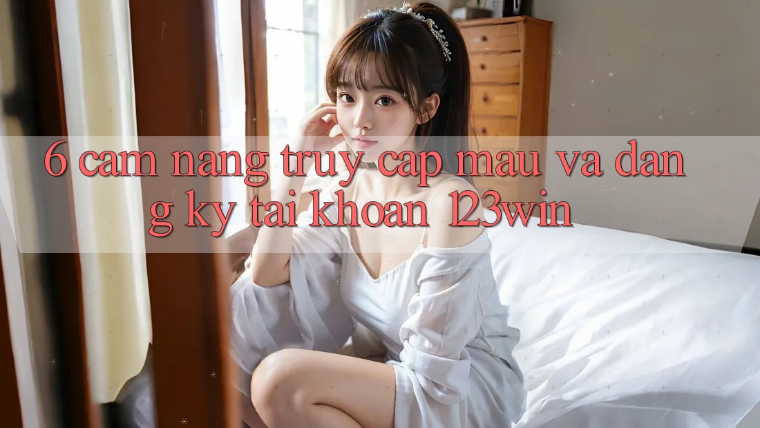 6. Cẩm nang Truy Cập Mau Và Đăng Ký Tài Khoản 123win