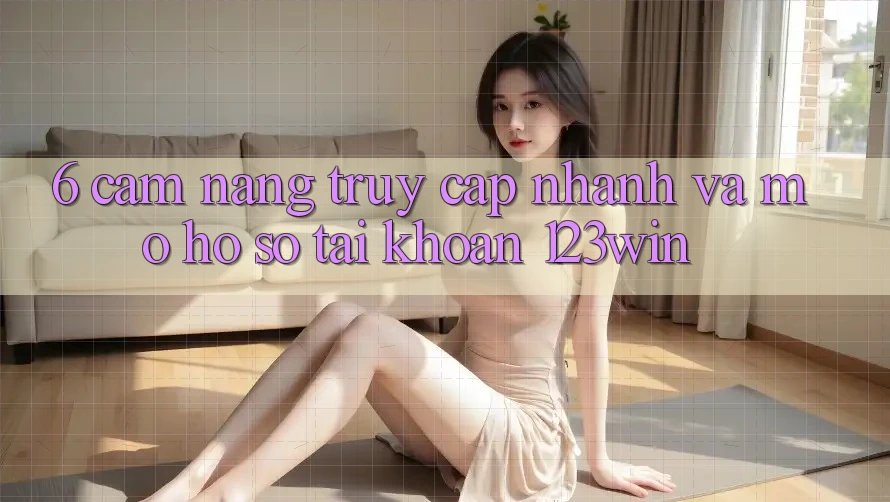 6. Cẩm nang Truy Cập Nhanh Và Mở hồ sơ Tài Khoản 123win
