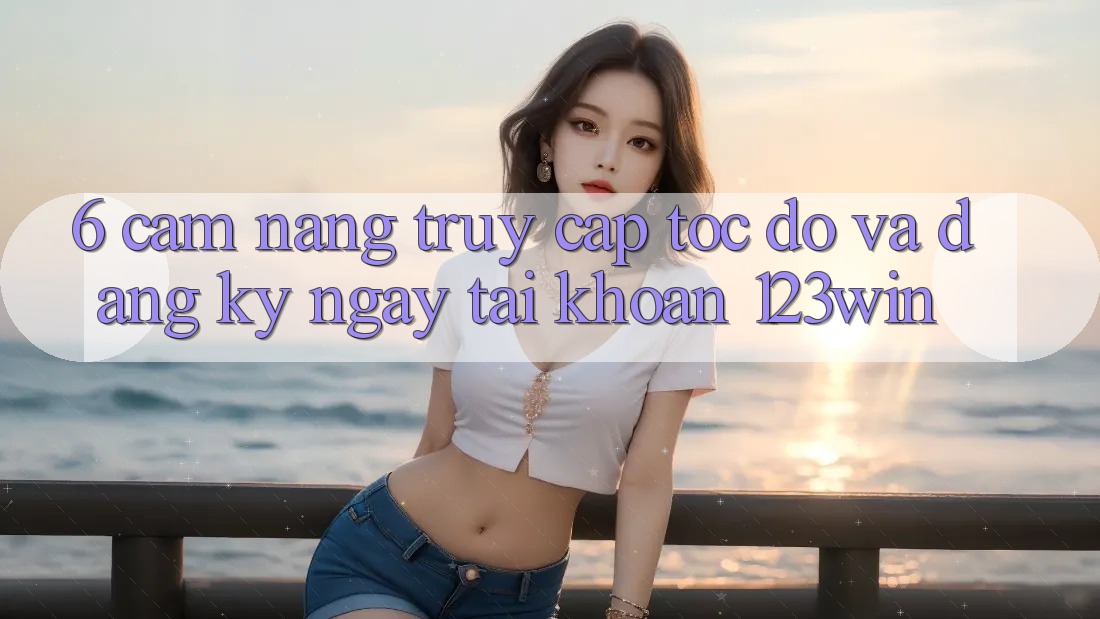 6. Cẩm nang Truy Cập Tốc độ Và Đăng ký ngay Tài khoản 123win