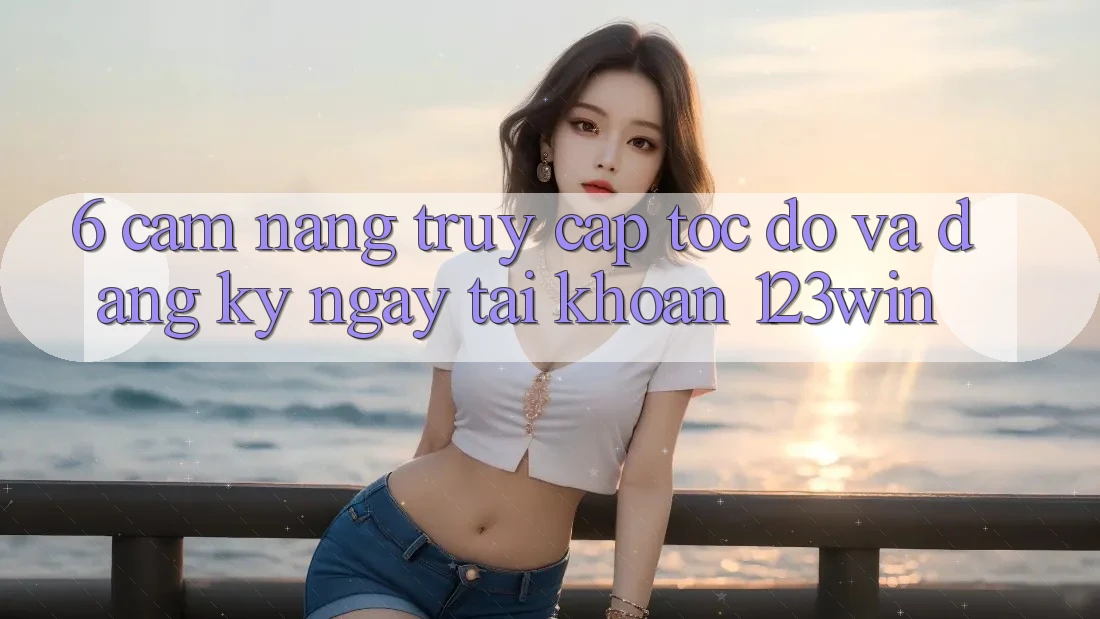 6. Cẩm nang Truy Cập Tốc độ Và Đăng ký ngay Tài khoản 123win