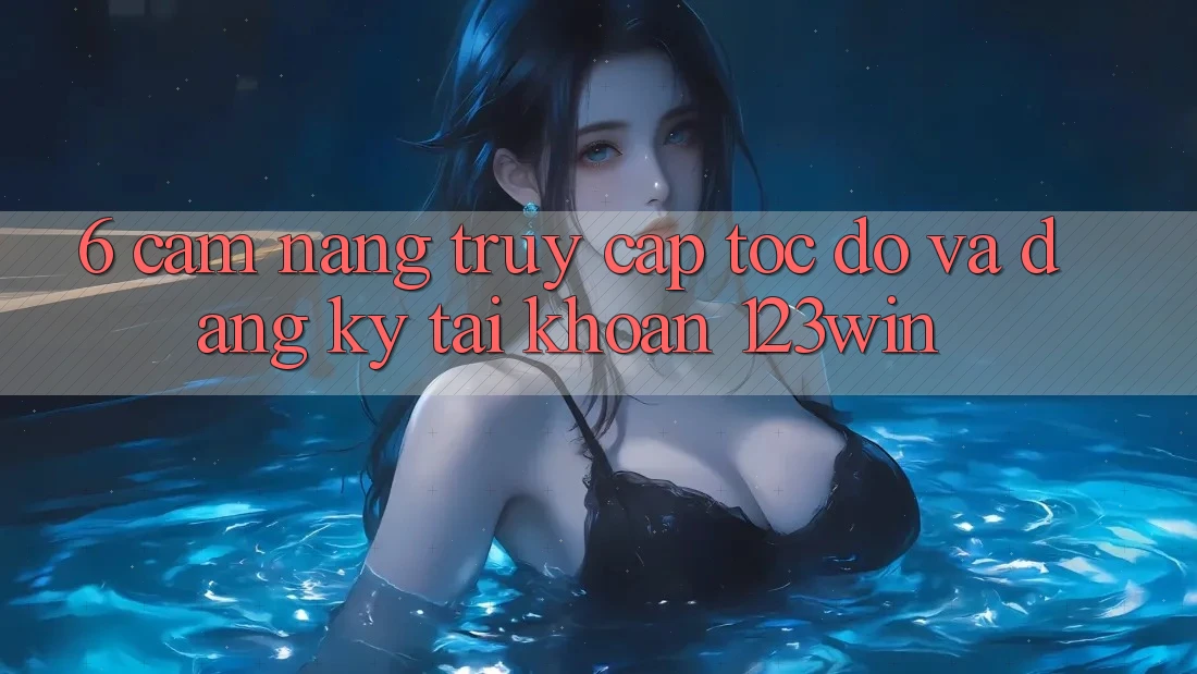 6. Cẩm nang Truy Cập Tốc độ Và Đăng Ký Tài Khoản 123win