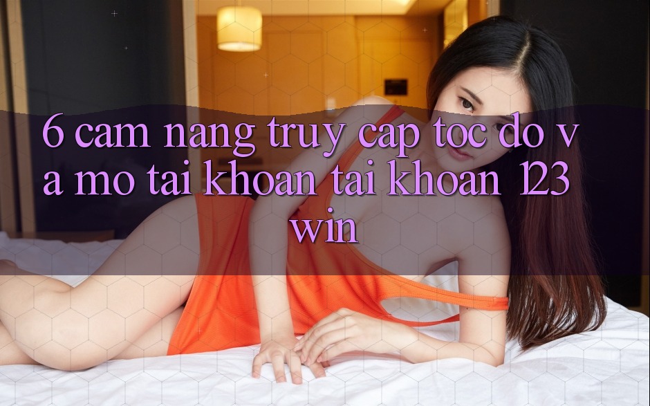 6. Cẩm nang Truy Cập Tốc độ Và Mở tài khoản Tài Khoản 123win