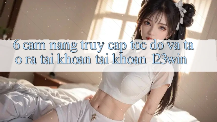 6. Cẩm nang Truy Cập Tốc độ Và Tạo ra tài khoản Tài Khoản 123win