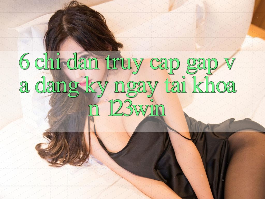 6. Chỉ dẫn Truy Cập Gấp Và Đăng ký ngay Tài Khoản 123win