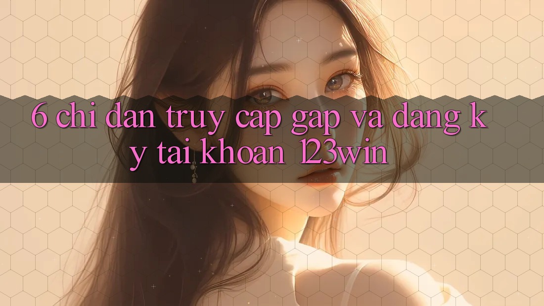 6. Chỉ dẫn Truy Cập Gấp Và Đăng Ký Tài Khoản 123win
