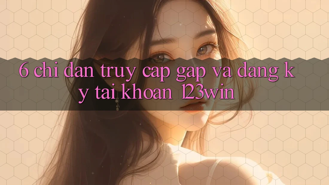 6. Chỉ dẫn Truy Cập Gấp Và Đăng Ký Tài Khoản 123win