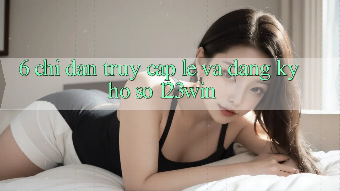 6. Chỉ dẫn Truy Cập Lẹ Và Đăng Ký Hồ sơ 123win
