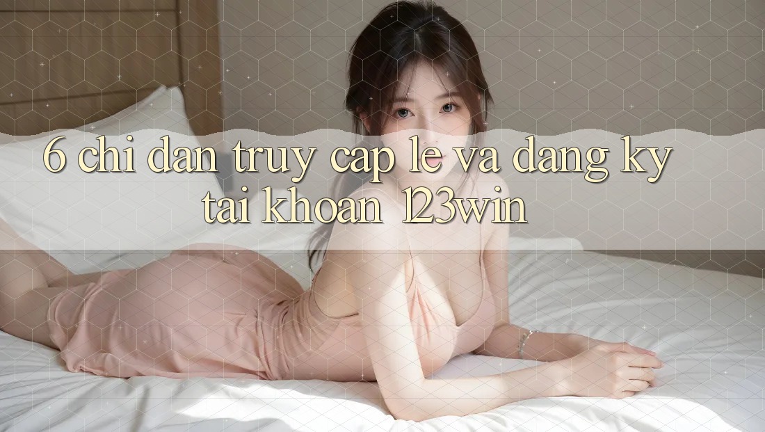 6. Chỉ dẫn Truy Cập Lẹ Và Đăng Ký Tài Khoản 123win