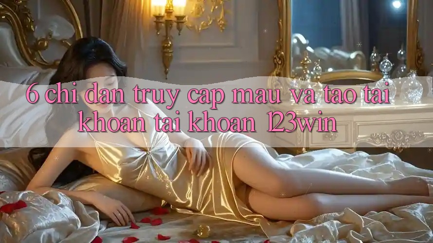 6. Chỉ dẫn Truy Cập Mau Và Tạo tài khoản Tài Khoản 123win