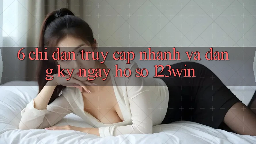 6. Chỉ dẫn Truy Cập Nhanh Và Đăng ký ngay Hồ sơ 123win