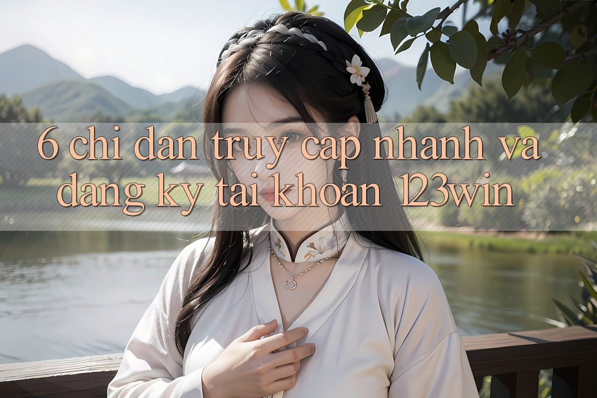 6. Chỉ dẫn Truy Cập Nhanh Và Đăng Ký Tài Khoản 123win