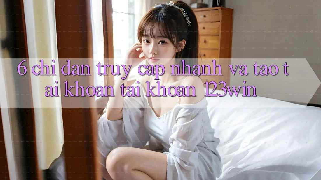 6. Chỉ dẫn Truy Cập Nhanh Và Tạo tài khoản Tài Khoản 123win