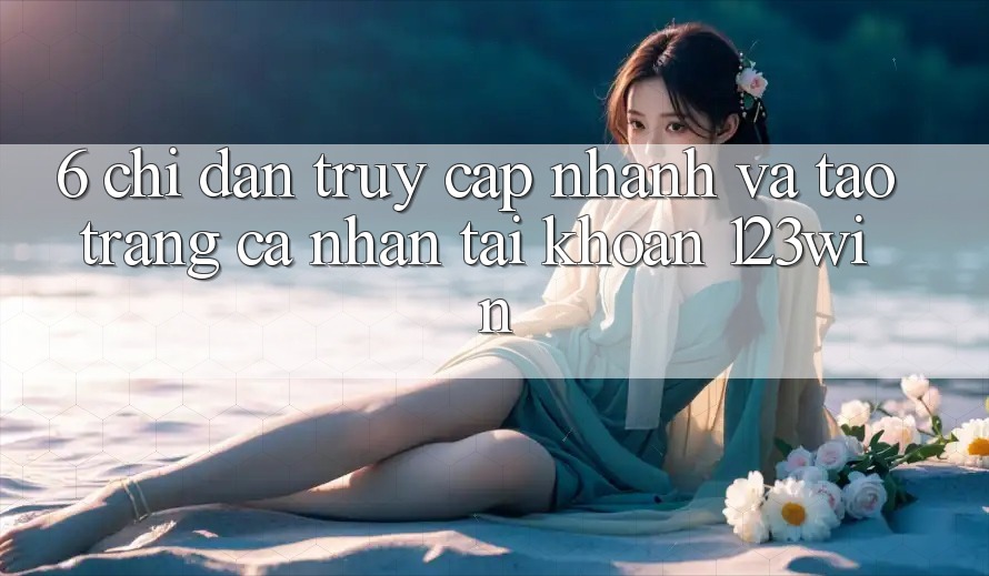 6. Chỉ dẫn Truy Cập Nhanh Và Tạo trang cá nhân Tài Khoản 123win