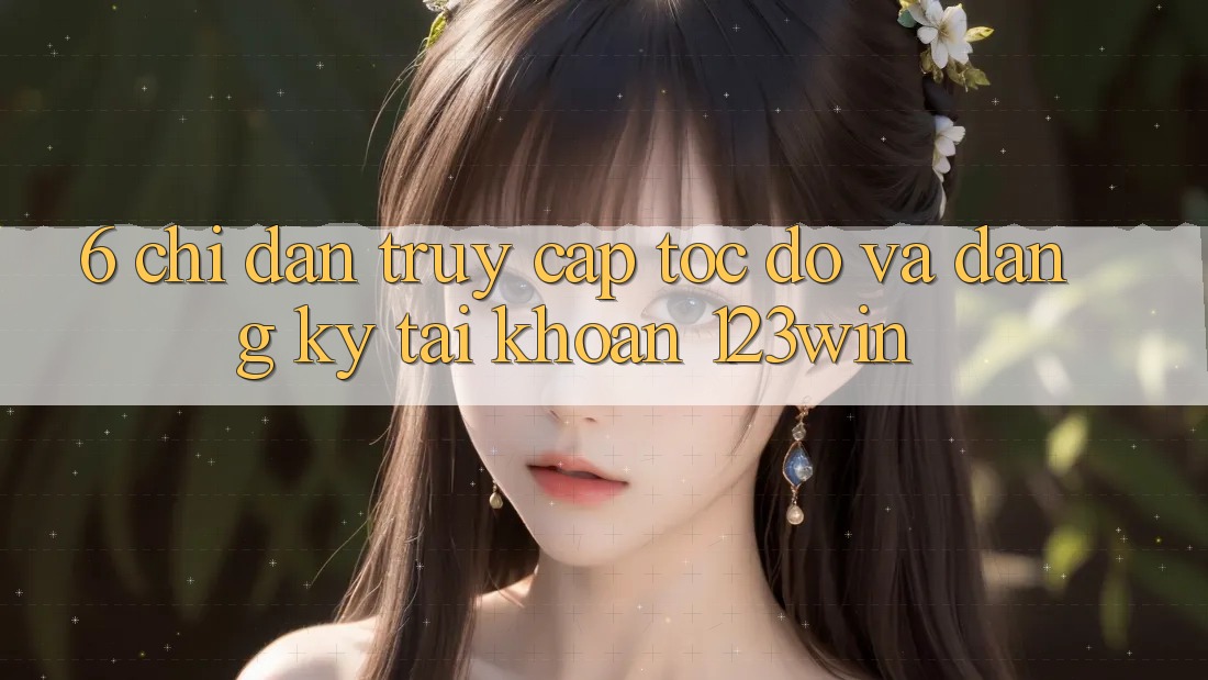 6. Chỉ dẫn Truy Cập Tốc độ Và Đăng Ký Tài Khoản 123win