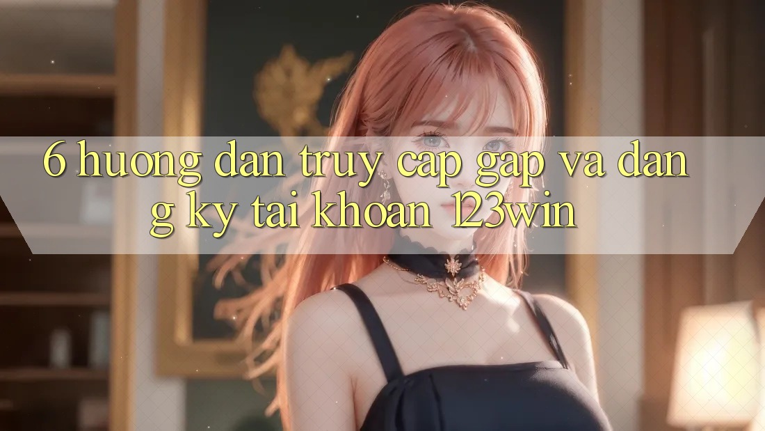 6. Hướng dẫn Truy Cập Gấp Và Đăng Ký Tài Khoản 123win