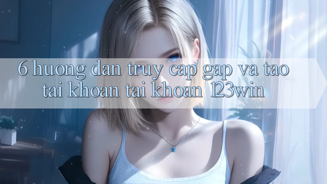 6. Hướng Dẫn Truy Cập Gấp Và Tạo tài khoản Tài Khoản 123win