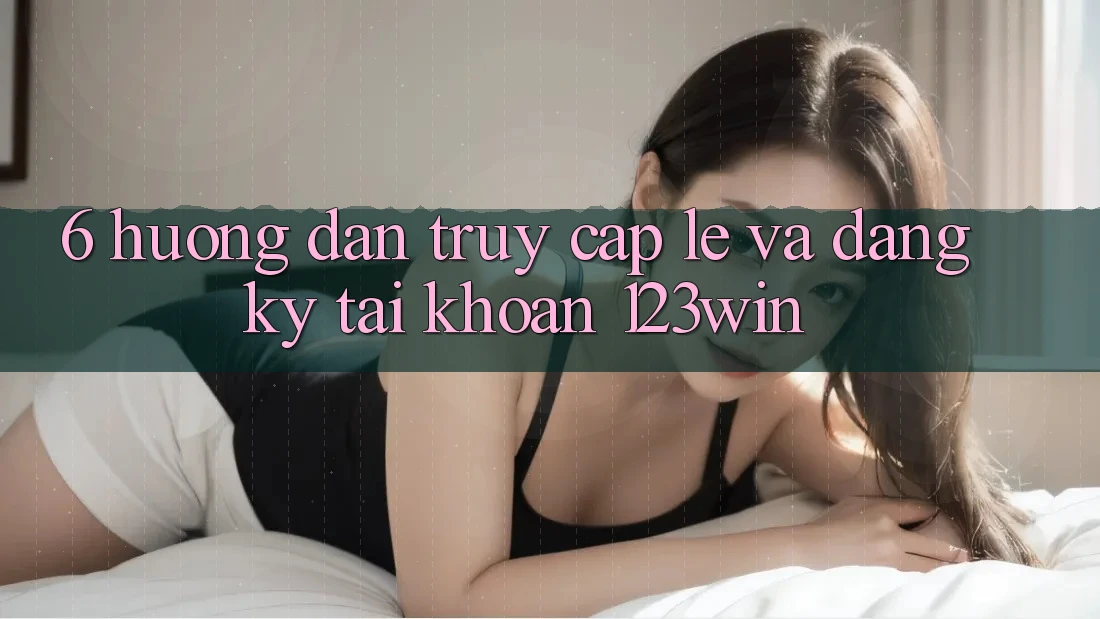 6. Hướng dẫn Truy Cập Lẹ Và Đăng Ký Tài Khoản 123win
