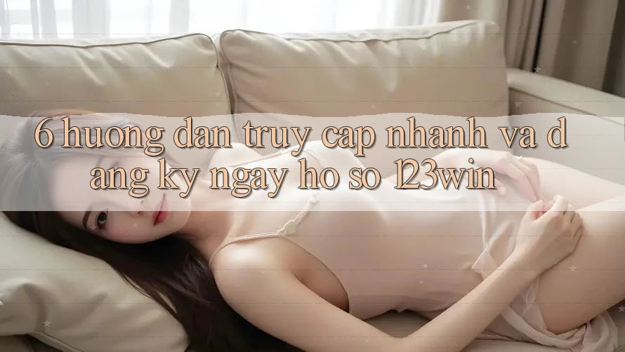 6. Hướng Dẫn Truy Cập Nhanh Và Đăng ký ngay Hồ sơ 123win